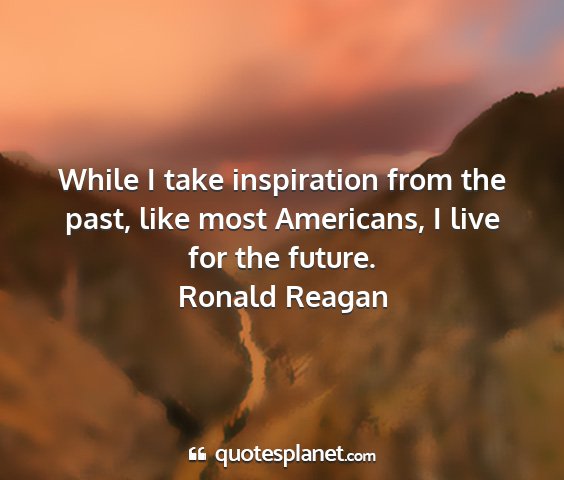 Ronald reagan - while i take inspiration from the past, like most...