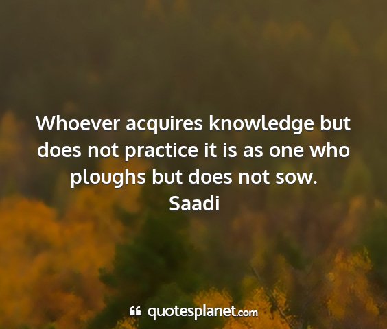Saadi - whoever acquires knowledge but does not practice...