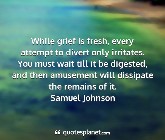 Samuel johnson - while grief is fresh, every attempt to divert...