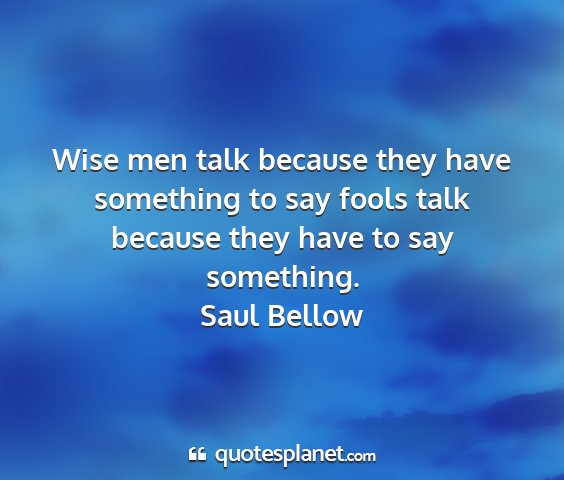 Saul bellow - wise men talk because they have something to say...