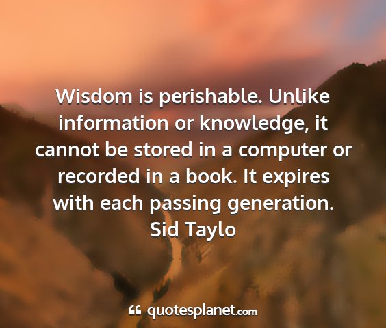 Sid taylo - wisdom is perishable. unlike information or...