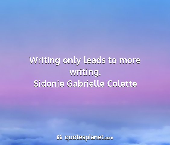 Sidonie gabrielle colette - writing only leads to more writing....
