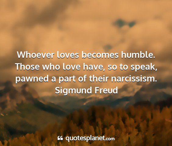 Sigmund freud - whoever loves becomes humble. those who love...