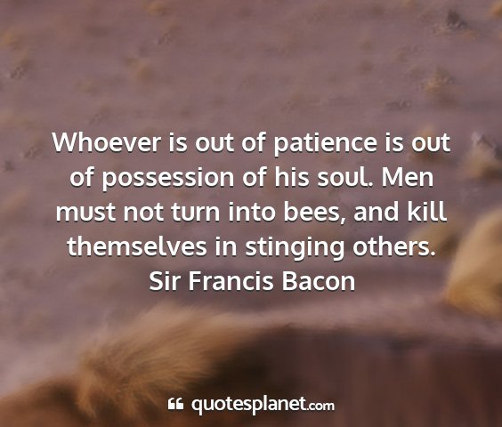 Sir francis bacon - whoever is out of patience is out of possession...