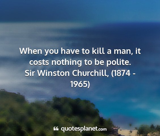 Sir winston churchill, (1874 - 1965) - when you have to kill a man, it costs nothing to...