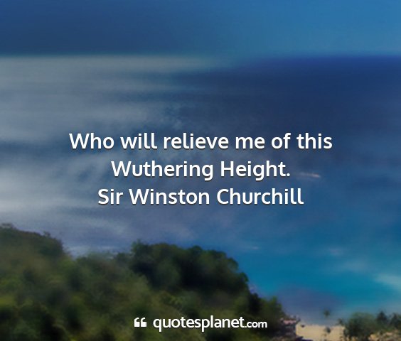 Sir winston churchill - who will relieve me of this wuthering height....