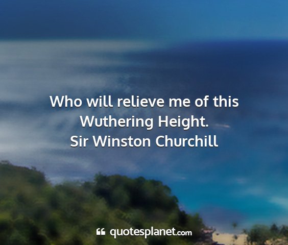 Sir winston churchill - who will relieve me of this wuthering height....