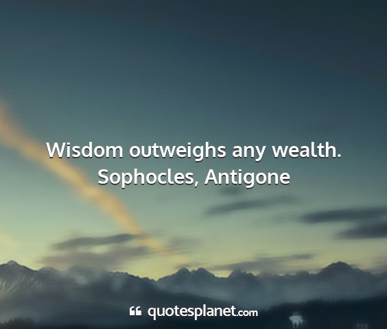 Sophocles, antigone - wisdom outweighs any wealth....