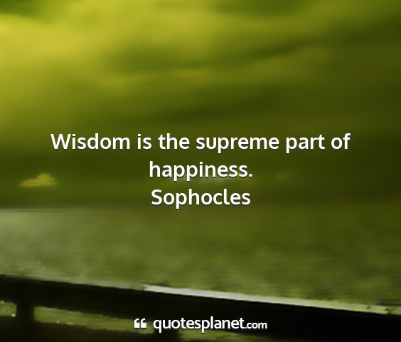 Sophocles - wisdom is the supreme part of happiness....