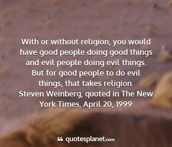 Steven weinberg, quoted in the new york times, april 20, 1999 - with or without religion, you would have good...