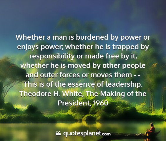 Theodore h. white, the making of the president, 1960 - whether a man is burdened by power or enjoys...