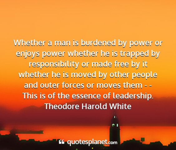 Theodore harold white - whether a man is burdened by power or enjoys...