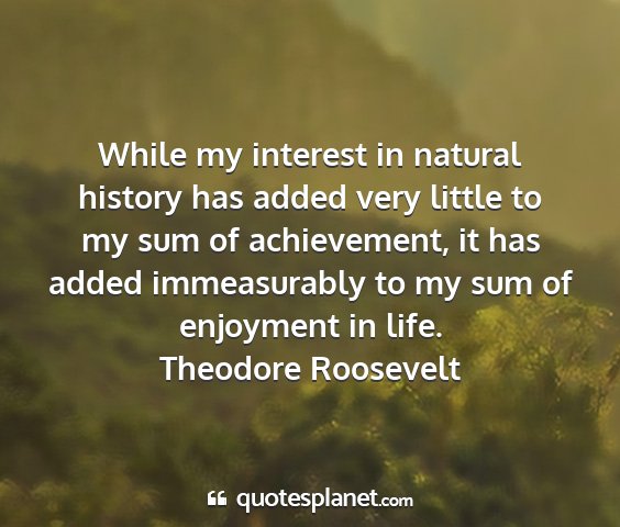 Theodore roosevelt - while my interest in natural history has added...