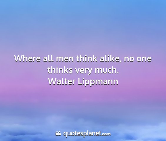 Walter lippmann - where all men think alike, no one thinks very...