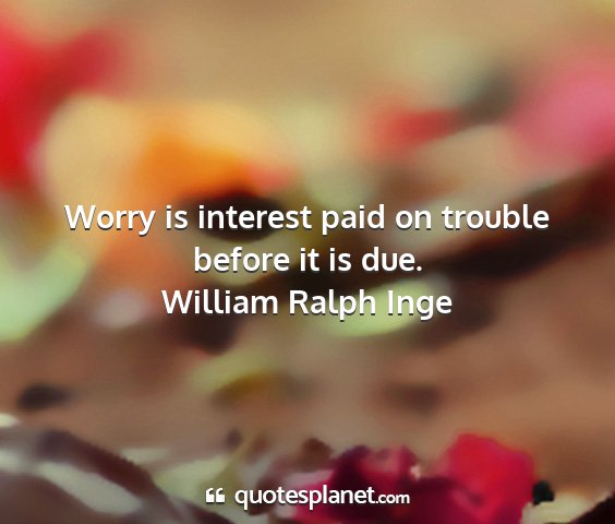 William ralph inge - worry is interest paid on trouble before it is...