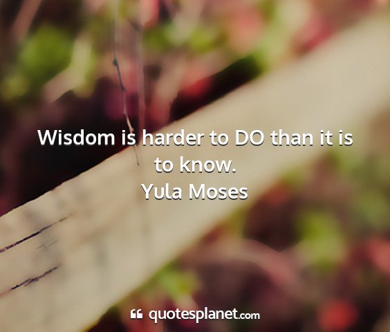 Yula moses - wisdom is harder to do than it is to know....