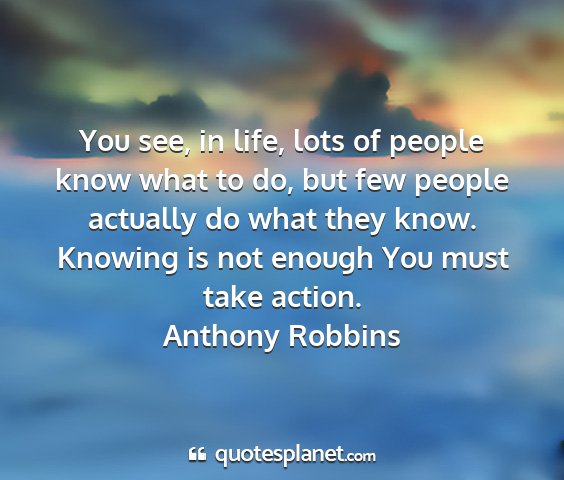 Anthony robbins - you see, in life, lots of people know what to do,...