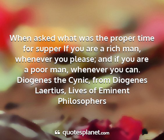 Diogenes the cynic, from diogenes laertius, lives of eminent philosophers - when asked what was the proper time for supper if...