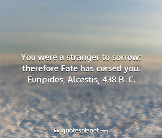 Euripides, alcestis, 438 b. c. - you were a stranger to sorrow: therefore fate has...