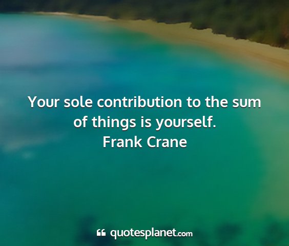 Frank crane - your sole contribution to the sum of things is...