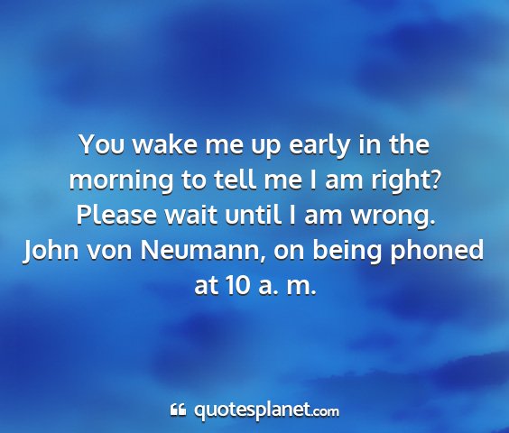 John von neumann, on being phoned at 10 a. m. - you wake me up early in the morning to tell me i...