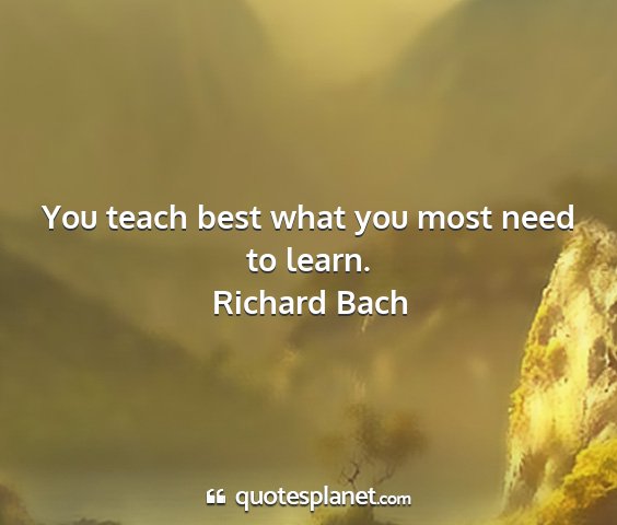 Richard bach - you teach best what you most need to learn....