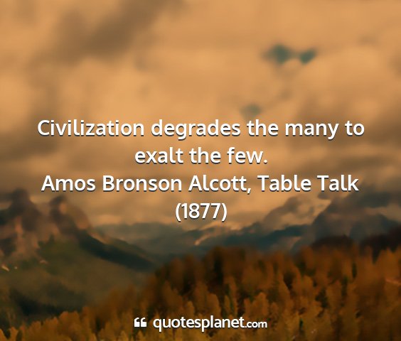 Amos bronson alcott, table talk (1877) - civilization degrades the many to exalt the few....