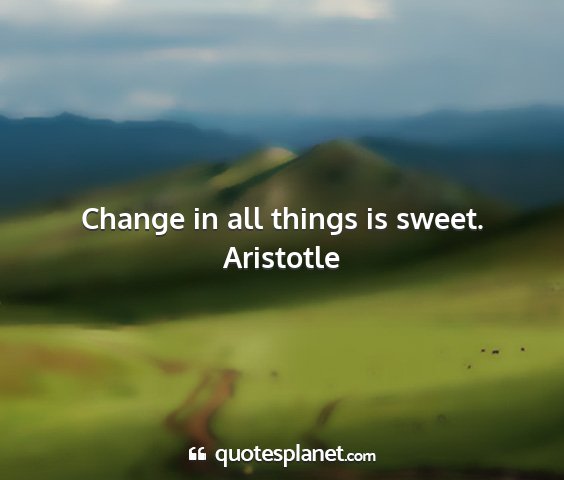 Aristotle - change in all things is sweet....