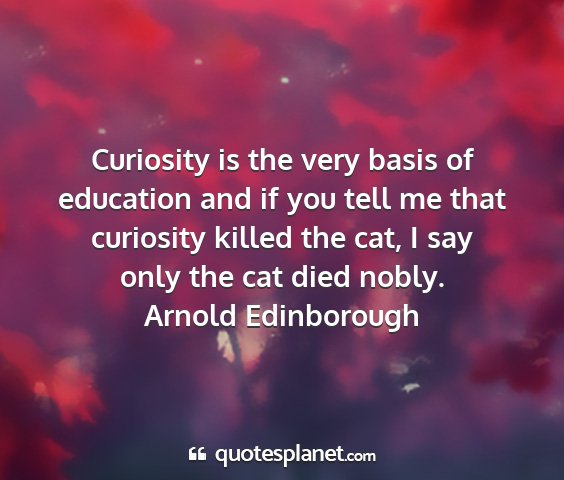 Arnold edinborough - curiosity is the very basis of education and if...