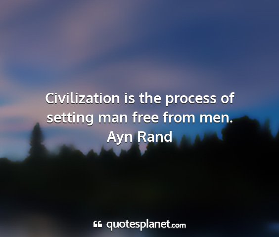 Ayn rand - civilization is the process of setting man free...
