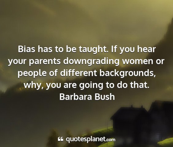 Barbara bush - bias has to be taught. if you hear your parents...