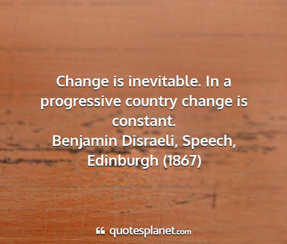 Benjamin disraeli, speech, edinburgh (1867) - change is inevitable. in a progressive country...