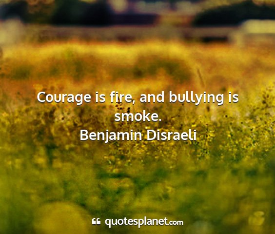 Benjamin disraeli - courage is fire, and bullying is smoke....