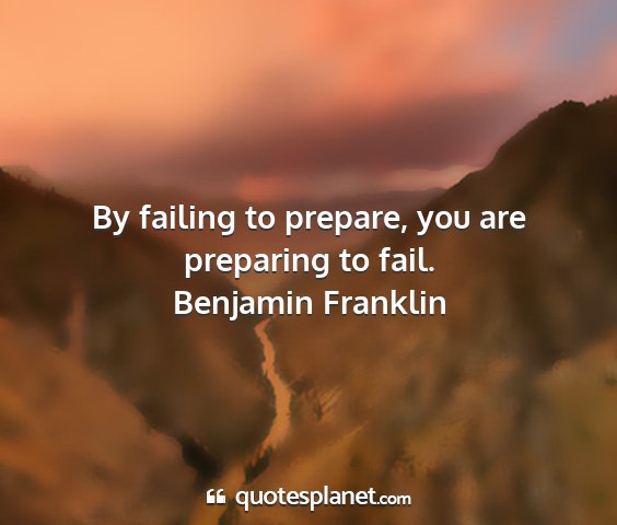 Benjamin franklin - by failing to prepare, you are preparing to fail....