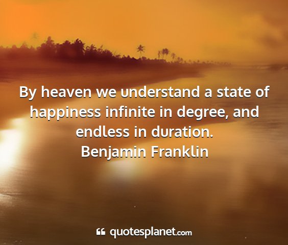 Benjamin franklin - by heaven we understand a state of happiness...