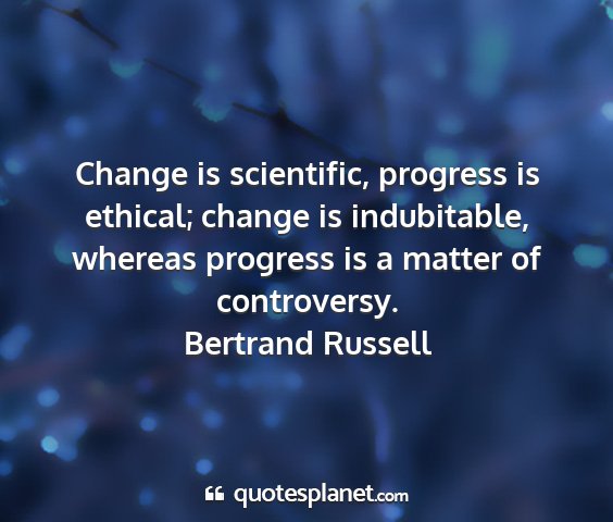 Bertrand russell - change is scientific, progress is ethical; change...