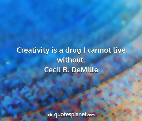 Cecil b. demille - creativity is a drug i cannot live without....