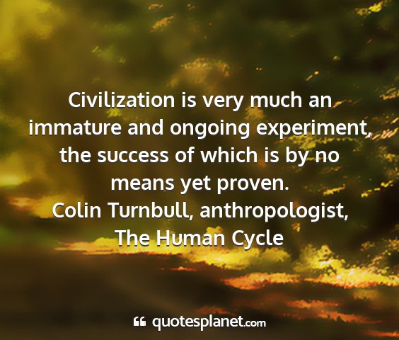 Colin turnbull, anthropologist, the human cycle - civilization is very much an immature and ongoing...