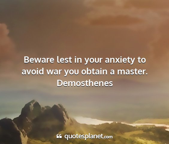 Demosthenes - beware lest in your anxiety to avoid war you...