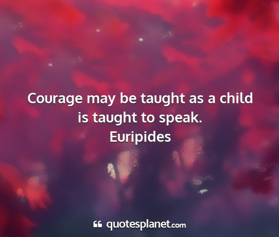 Euripides - courage may be taught as a child is taught to...