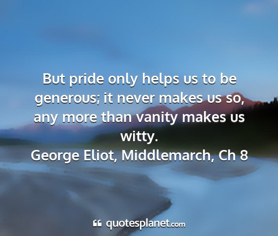 George eliot, middlemarch, ch 8 - but pride only helps us to be generous; it never...