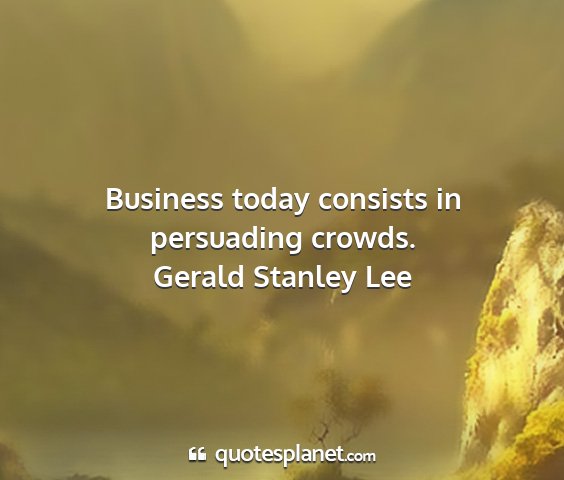 Gerald stanley lee - business today consists in persuading crowds....