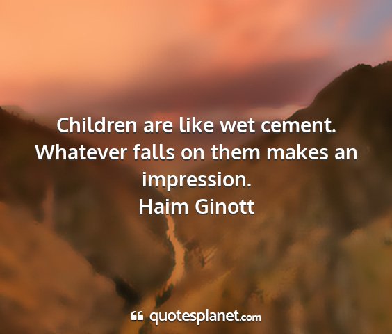 Haim ginott - children are like wet cement. whatever falls on...