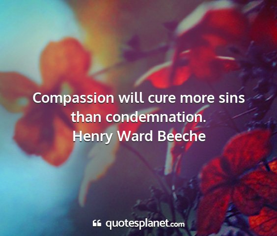 Henry ward beeche - compassion will cure more sins than condemnation....