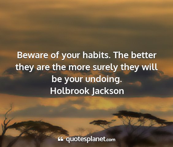 Holbrook jackson - beware of your habits. the better they are the...