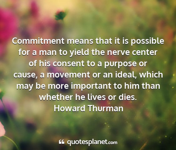 Howard thurman - commitment means that it is possible for a man to...