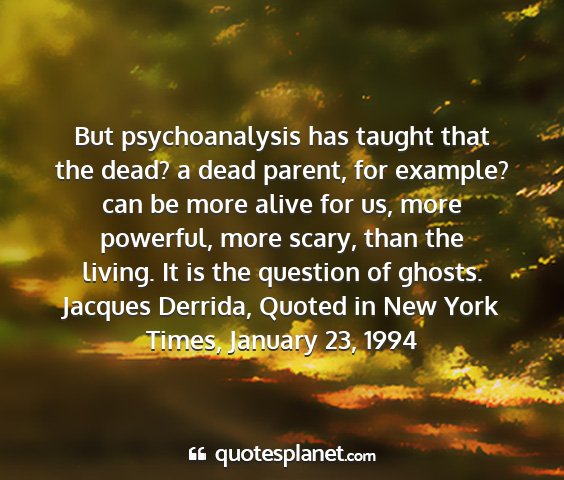 Jacques derrida, quoted in new york times, january 23, 1994 - but psychoanalysis has taught that the dead? a...