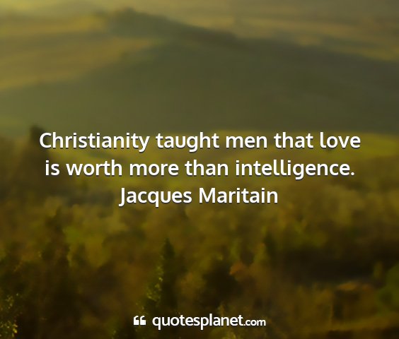 Jacques maritain - christianity taught men that love is worth more...