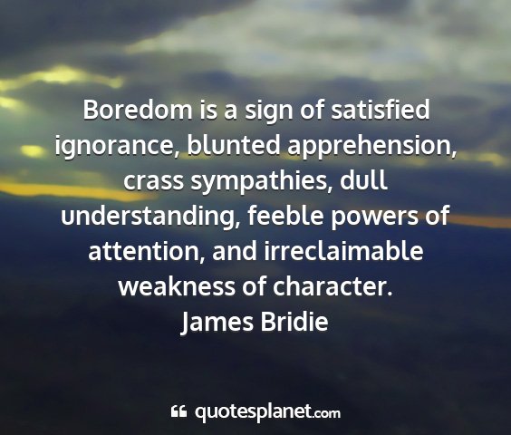 James bridie - boredom is a sign of satisfied ignorance, blunted...