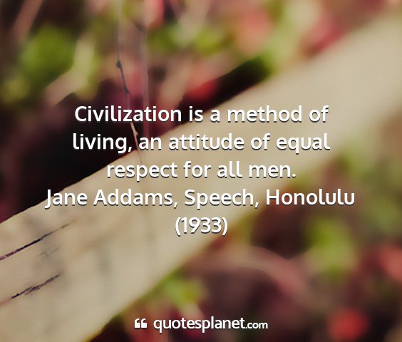 Jane addams, speech, honolulu (1933) - civilization is a method of living, an attitude...